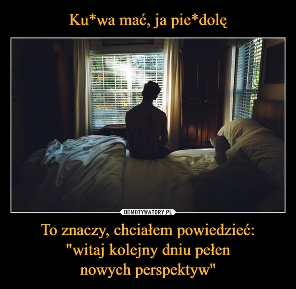 
    Ku*wa mać, ja pie*dolę To znaczy, chciałem powiedzieć:
"witaj kolejny dniu pełen
nowych perspektyw"