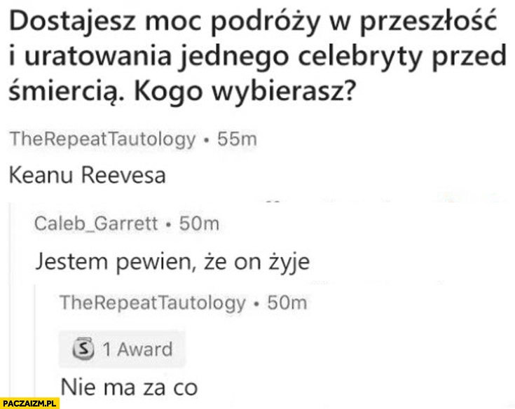 
    Dostajesz moc podroży w przeszłość i uratowania jednego celebryty przed śmiercią, kogo wybierasz? Keanu Reevesa, on żyje, nie ma za co