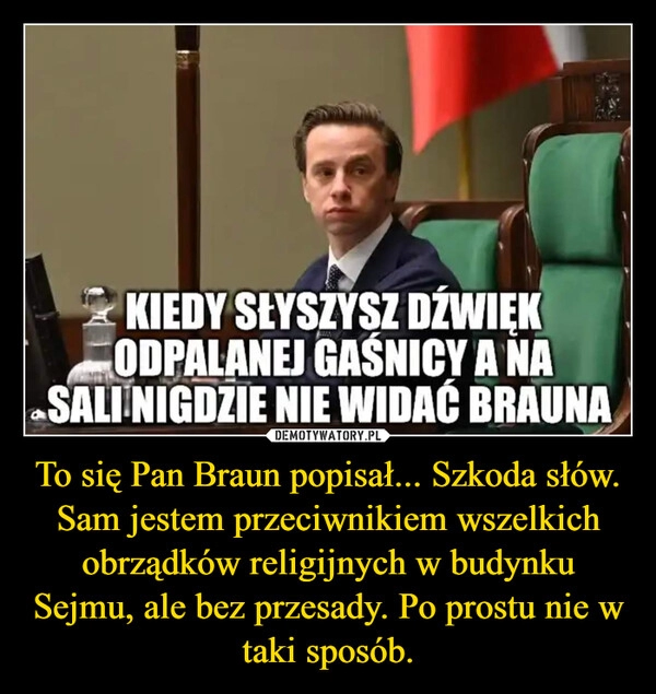 
    To się Pan Braun popisał... Szkoda słów. Sam jestem przeciwnikiem wszelkich obrządków religijnych w budynku Sejmu, ale bez przesady. Po prostu nie w taki sposób.