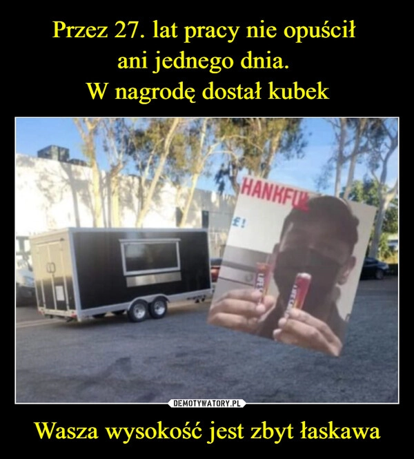 
    Przez 27. lat pracy nie opuścił 
ani jednego dnia. 
W nagrodę dostał kubek Wasza wysokość jest zbyt łaskawa