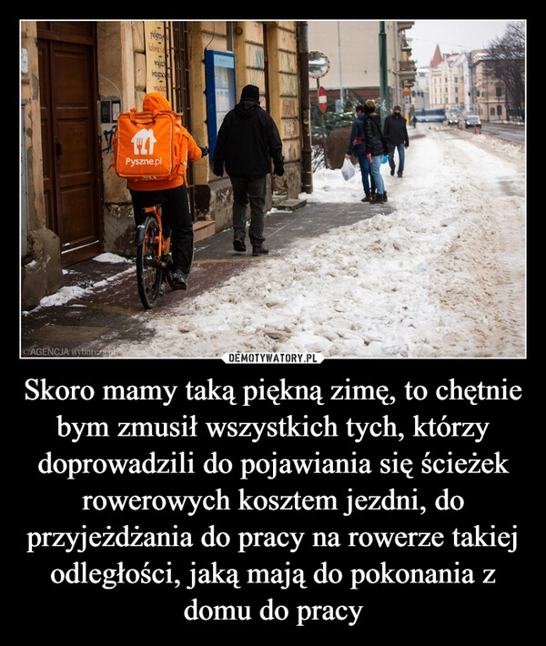 
    Skoro mamy taką piękną zimę, to chętnie bym zmusił wszystkich tych, którzy doprowadzili do pojawiania się ścieżek rowerowych kosztem jezdni, do przyjeżdżania do pracy na rowerze takiej odległości, jaką mają do pokonania z domu do pracy