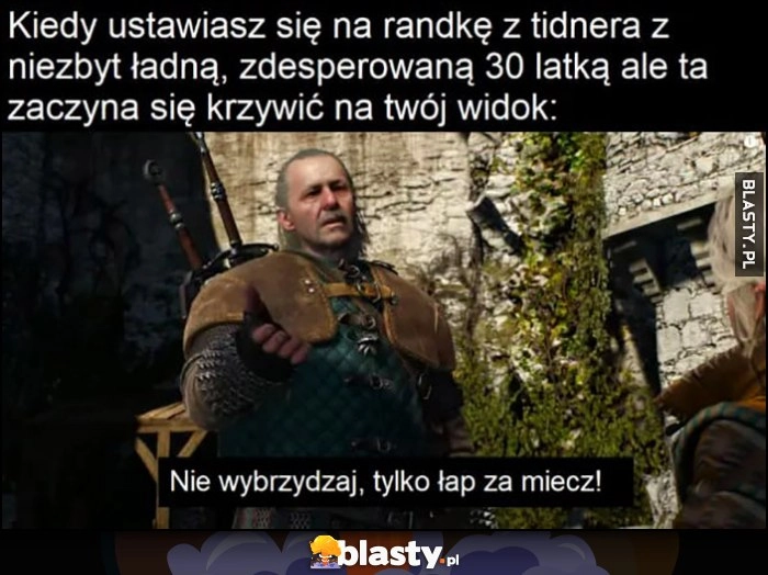 
    Kiedy ustawiasz się na randkę z tindera z niezbyt ładną zdesperowaną 30-latką ale ta zaczyna się krzywić na twój widok: nie wybrzydzaj tylko łap za miecz