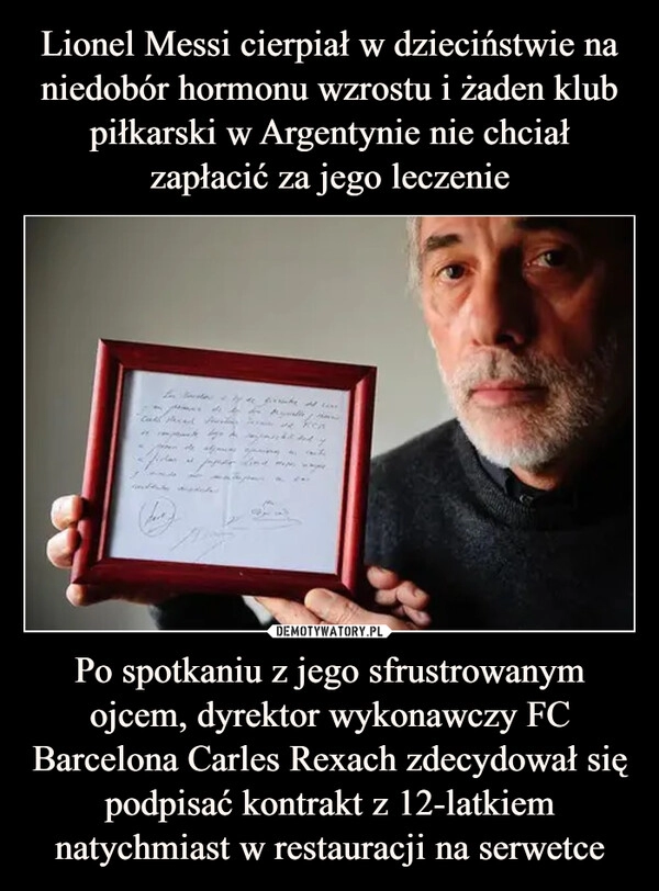 
    
Lionel Messi cierpiał w dzieciństwie na niedobór hormonu wzrostu i żaden klub piłkarski w Argentynie nie chciał zapłacić za jego leczenie Po spotkaniu z jego sfrustrowanym ojcem, dyrektor wykonawczy FC Barcelona Carles Rexach zdecydował się podpisać kontrakt z 12-latkiem natychmiast w restauracji na serwetce 