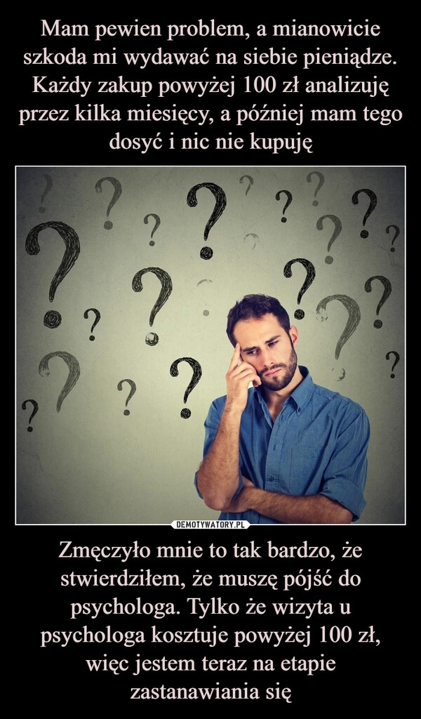 
    Mam pewien problem, a mianowicie szkoda mi wydawać na siebie pieniądze. Każdy zakup powyżej 100 zł analizuję przez kilka miesięcy, a później mam tego dosyć i nic nie kupuję Zmęczyło mnie to tak bardzo, że stwierdziłem, że muszę pójść do psychologa. Tylko że wizyta u psychologa kosztuje powyżej 100 zł, więc jestem teraz na etapie zastanawiania się
