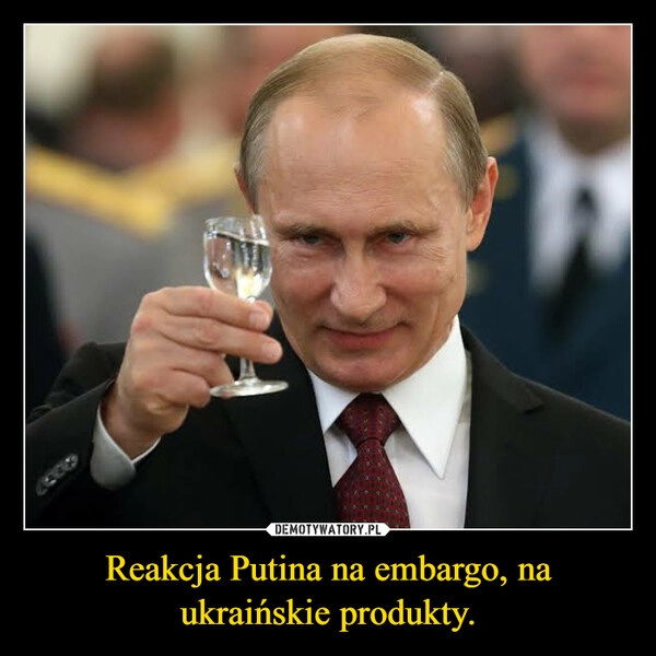 
    Reakcja Putina na embargo, na ukraińskie produkty.