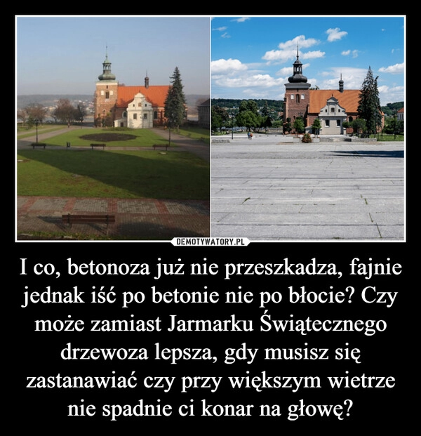 
    I co, betonoza już nie przeszkadza, fajnie jednak iść po betonie nie po błocie? Czy może zamiast Jarmarku Świątecznego drzewoza lepsza, gdy musisz się zastanawiać czy przy większym wietrze nie spadnie ci konar na głowę?