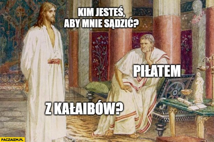 
    Jezus: kim jesteś aby mnie sądzić? Piłatem, z Kalaibów?