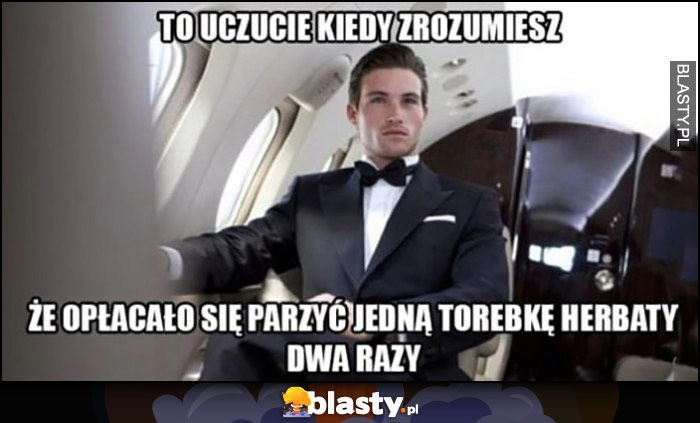 
    To uczucie kiedy zrozumiesz, że opłacało się parzyć jedną torebkę herbaty dwa razy facet w prywatnym odrzutowcu