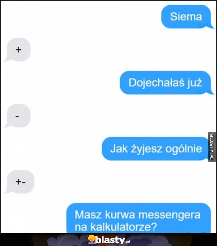 
    Siema + dojechałaś juz - jak żyjesz ogólnie +- masz kurna messengera na kalkulatorze?