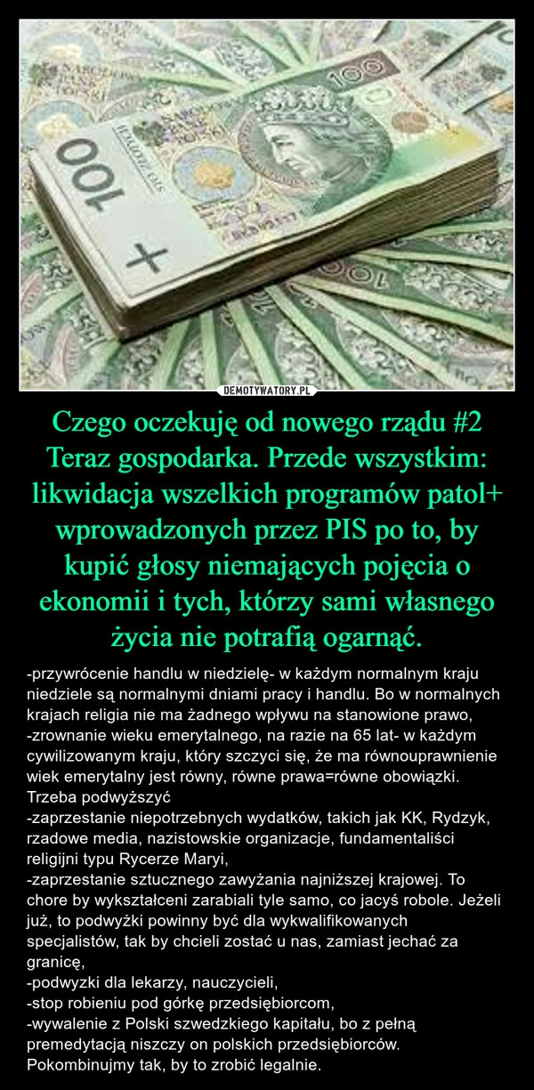 
    Czego oczekuję od nowego rządu #2
Teraz gospodarka. Przede wszystkim: likwidacja wszelkich programów patol+ wprowadzonych przez PIS po to, by kupić głosy niemających pojęcia o ekonomii i tych, którzy sami własnego życia nie potrafią ogarnąć.