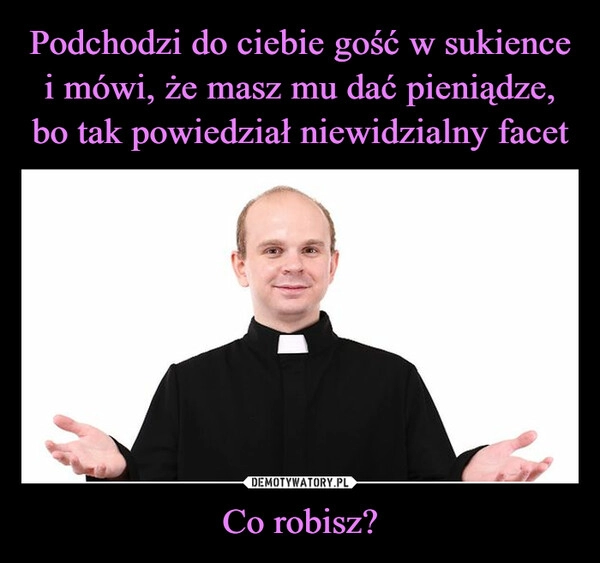 
    Podchodzi do ciebie gość w sukience i mówi, że masz mu dać pieniądze, bo tak powiedział niewidzialny facet Co robisz?