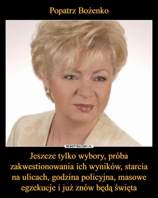 
    Popatrz Bożenko Jeszcze tylko wybory, próba zakwestionowania ich wyników, starcia na ulicach, godzina policyjna, masowe egzekucje i już znów będą święta