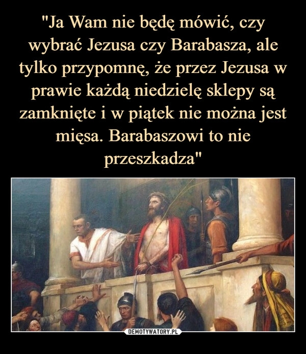 
    "Ja Wam nie będę mówić, czy wybrać Jezusa czy Barabasza, ale tylko przypomnę, że przez Jezusa w prawie każdą niedzielę sklepy są zamknięte i w piątek nie można jest mięsa. Barabaszowi to nie przeszkadza"