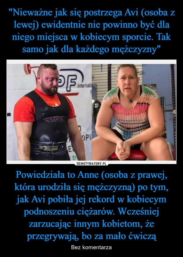 
    "Nieważne jak się postrzega Avi (osoba z lewej) ewidentnie nie powinno być dla niego miejsca w kobiecym sporcie. Tak samo jak dla każdego mężczyzny" Powiedziała to Anne (osoba z prawej, która urodziła się mężczyzną) po tym, jak Avi pobiła jej rekord w kobiecym podnoszeniu ciężarów. Wcześniej zarzucając innym kobietom, że przegrywają, bo za mało ćwiczą