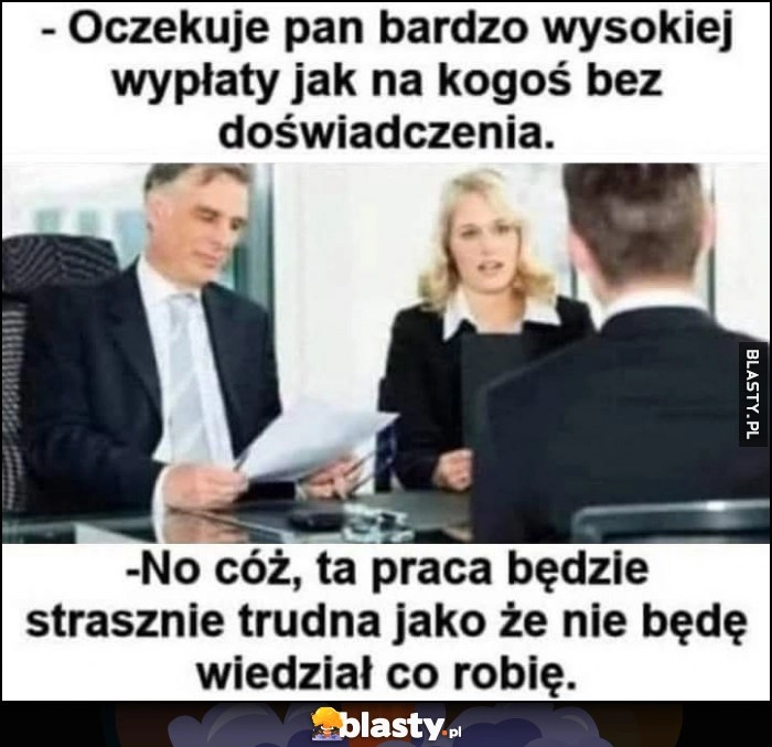 
    Oczekuje pan bardzo wysokiej wypłaty jak na kogoś bez doświadczenia, ta praca będzie strasznie trudna jako że nie będę wiedział co robię