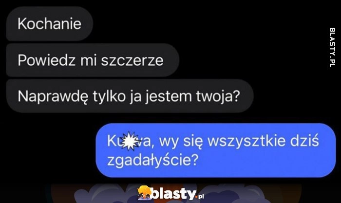 
    Kochanie, powiedz mi szczerze, naprawdę tylko ja jestem twoja? Kurna wy się wszystkie dziś zgadałyście?