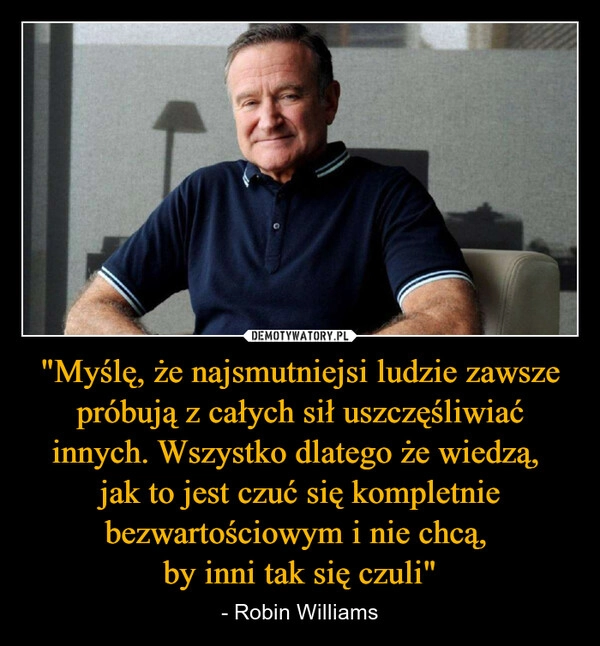
    "Myślę, że najsmutniejsi ludzie zawsze próbują z całych sił uszczęśliwiać innych. Wszystko dlatego że wiedzą, 
jak to jest czuć się kompletnie bezwartościowym i nie chcą, 
by inni tak się czuli"
