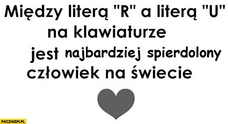 
    Między litera „R” a litera „U” na klawiaturze jest najbardziej spierdzielony człowiek na świecie – Ty