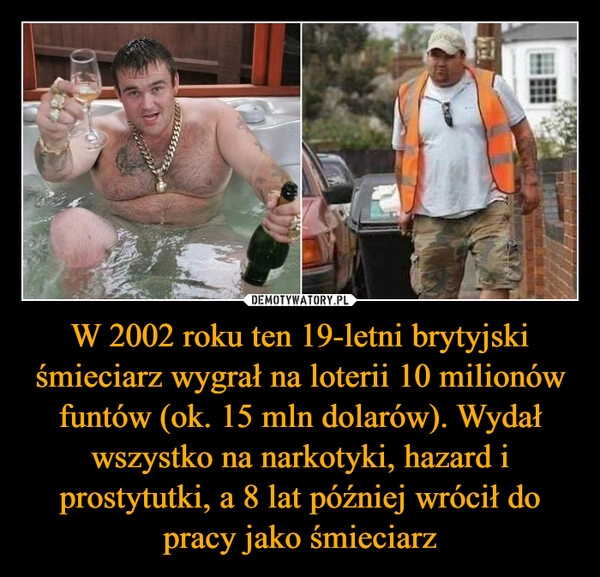 
    W 2002 roku ten 19-letni brytyjski śmieciarz wygrał na loterii 10 milionów funtów (ok. 15 mln dolarów). Wydał wszystko na narkotyki, hazard i prostytutki, a 8 lat później wrócił do pracy jako śmieciarz