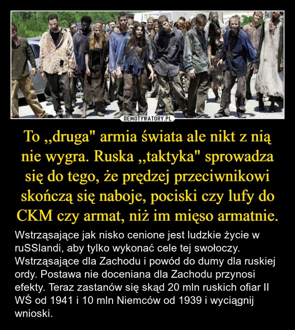 
    To ,,druga" armia świata ale nikt z nią nie wygra. Ruska ,,taktyka" sprowadza się do tego, że prędzej przeciwnikowi skończą się naboje, pociski czy lufy do CKM czy armat, niż im mięso armatnie.