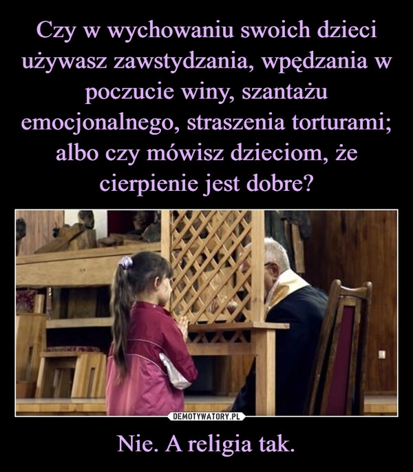 
    Czy w wychowaniu swoich dzieci używasz zawstydzania, wpędzania w poczucie winy, szantażu emocjonalnego, straszenia torturami; albo czy mówisz dzieciom, że cierpienie jest dobre? Nie. A religia tak.