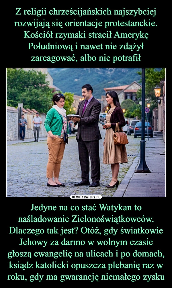 
    Z religii chrześcijańskich najszybciej rozwijają się orientacje protestanckie. Kościół rzymski stracił Amerykę Południową i nawet nie zdążył zareagować, albo nie potrafił Jedyne na co stać Watykan to naśladowanie Zielonoświątkowców. Dlaczego tak jest? Otóż, gdy światkowie Jehowy za darmo w wolnym czasie głoszą ewangelię na ulicach i po domach, ksiądz katolicki opuszcza plebanię raz w roku, gdy ma gwarancję niemałego zysku