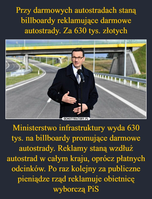 
    Przy darmowych autostradach staną billboardy reklamujące darmowe autostrady. Za 630 tys. złotych Ministerstwo infrastruktury wyda 630 tys. na billboardy promujące darmowe autostrady. Reklamy staną wzdłuż autostrad w całym kraju, oprócz płatnych odcinków. Po raz kolejny za publiczne pieniądze rząd reklamuje obietnicę wyborczą PiS