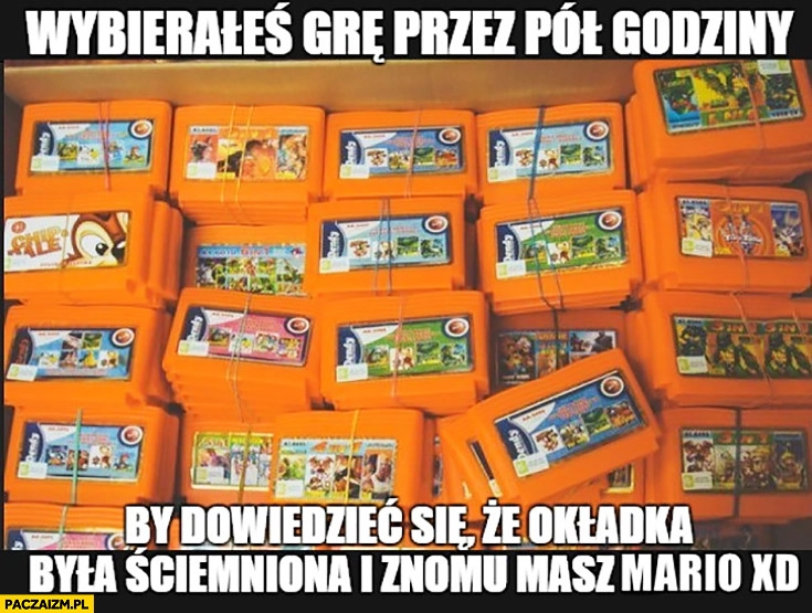 
    Pegasus kiedy wybierałeś grę przez pół godziny by dowiedzieć się, że okładka była ściemniona i znowu masz Mario