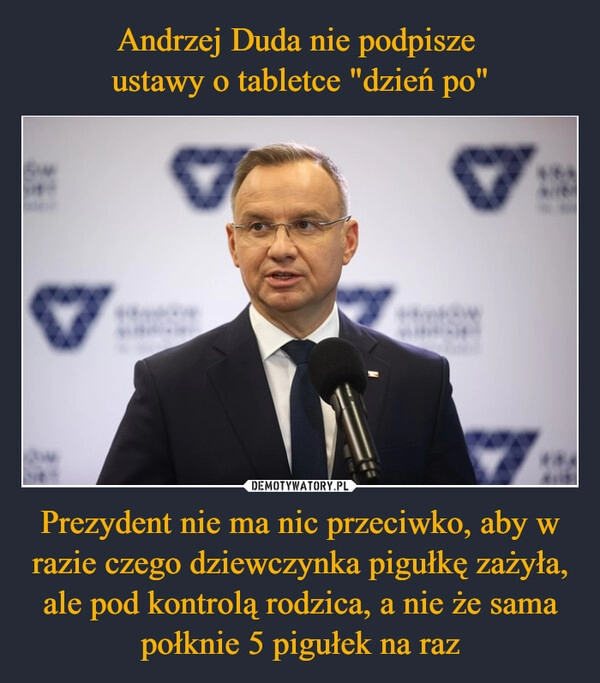 
    Andrzej Duda nie podpisze 
ustawy o tabletce "dzień po" Prezydent nie ma nic przeciwko, aby w razie czego dziewczynka pigułkę zażyła, ale pod kontrolą rodzica, a nie że sama połknie 5 pigułek na raz