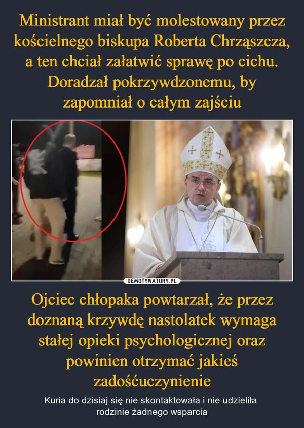 
    Ministrant miał być molestowany przez kościelnego biskupa Roberta Chrząszcza, a ten chciał załatwić sprawę po cichu. Doradzał pokrzywdzonemu, by zapomniał o całym zajściu Ojciec chłopaka powtarzał, że przez doznaną krzywdę nastolatek wymaga stałej opieki psychologicznej oraz powinien otrzymać jakieś zadośćuczynienie