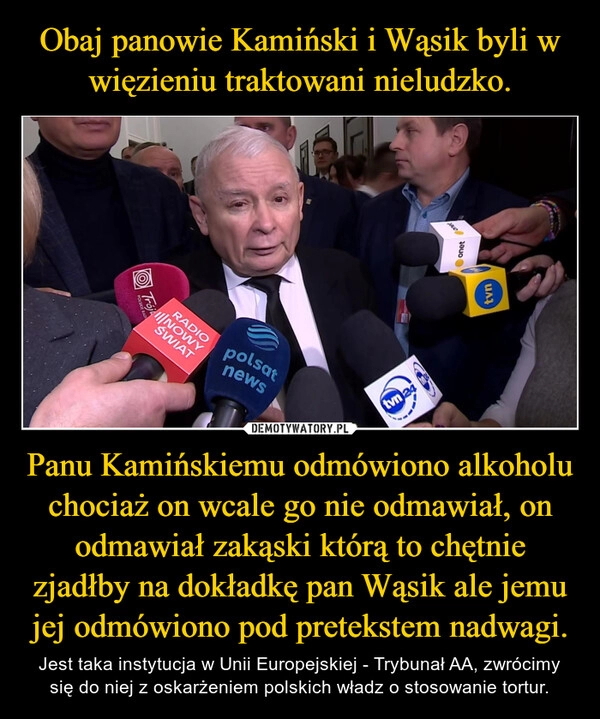 
    Obaj panowie Kamiński i Wąsik byli w więzieniu traktowani nieludzko. Panu Kamińskiemu odmówiono alkoholu chociaż on wcale go nie odmawiał, on odmawiał zakąski którą to chętnie zjadłby na dokładkę pan Wąsik ale jemu jej odmówiono pod pretekstem nadwagi.