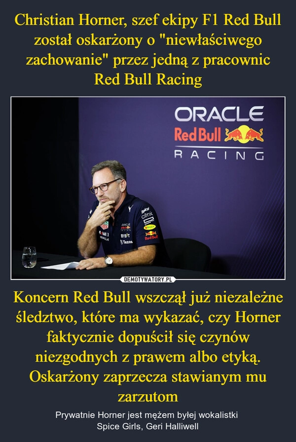 
    Christian Horner, szef ekipy F1 Red Bull został oskarżony o "niewłaściwego zachowanie" przez jedną z pracownic Red Bull Racing Koncern Red Bull wszczął już niezależne śledztwo, które ma wykazać, czy Horner faktycznie dopuścił się czynów niezgodnych z prawem albo etyką. Oskarżony zaprzecza stawianym mu zarzutom