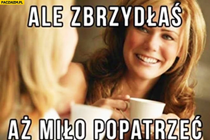 Ale zbrzydłaś aż miło popatrzeć kobiety