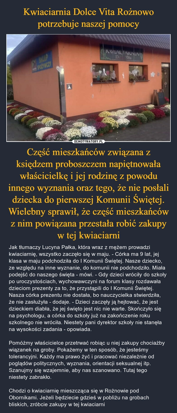 
    Kwiaciarnia Dolce Vita Rożnowo potrzebuje naszej pomocy Część mieszkańców związana z księdzem proboszczem napiętnowała właścicielkę i jej rodzinę z powodu innego wyznania oraz tego, że nie posłali dziecka do pierwszej Komunii Świętej. Wielebny sprawił, że część mieszkańców z nim powiązana przestała robić zakupy w tej kwiaciarni