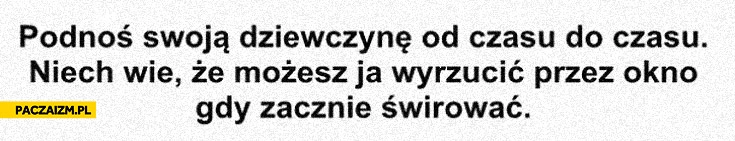 
    Podnoś swoją dziewczynę od czasu do czasu niech wie że możesz ją wyrzucić przez okno gdy zacznie świrować