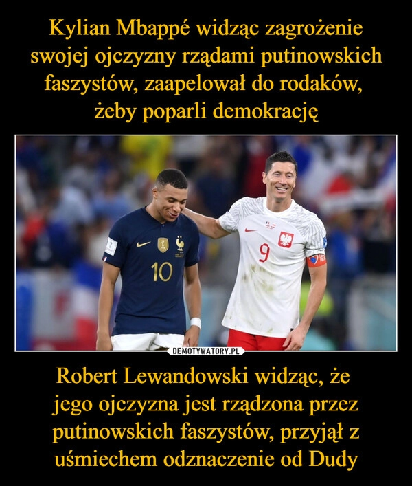 
    Kylian Mbappé widząc zagrożenie swojej ojczyzny rządami putinowskich faszystów, zaapelował do rodaków, 
żeby poparli demokrację Robert Lewandowski widząc, że 
jego ojczyzna jest rządzona przez putinowskich faszystów, przyjął z uśmiechem odznaczenie od Dudy