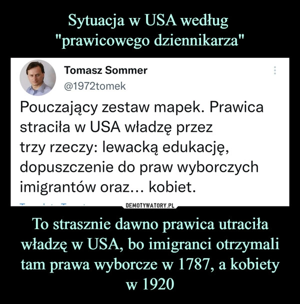 
    Sytuacja w USA według
"prawicowego dziennikarza" To strasznie dawno prawica utraciła władzę w USA, bo imigranci otrzymali tam prawa wyborcze w 1787, a kobiety w 1920 