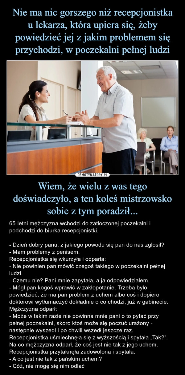 
    Nie ma nic gorszego niż recepcjonistka
u lekarza, która upiera się, żeby powiedzieć jej z jakim problemem się przychodzi, w poczekalni pełnej ludzi Wiem, że wielu z was tego doświadczyło, a ten koleś mistrzowsko sobie z tym poradził...