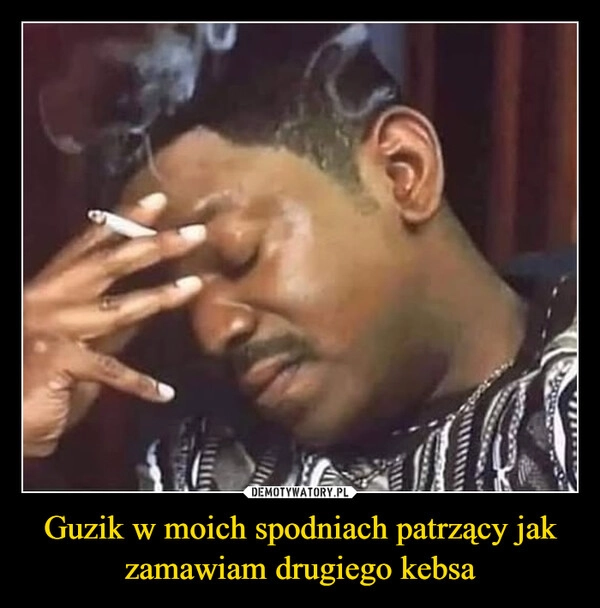 
    Guzik w moich spodniach patrzący jak zamawiam drugiego kebsa