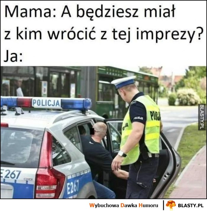 
    Mama: a będziesz miał z kim wrócić z tej imprezy? Ja: wracam w radiowozie z psami