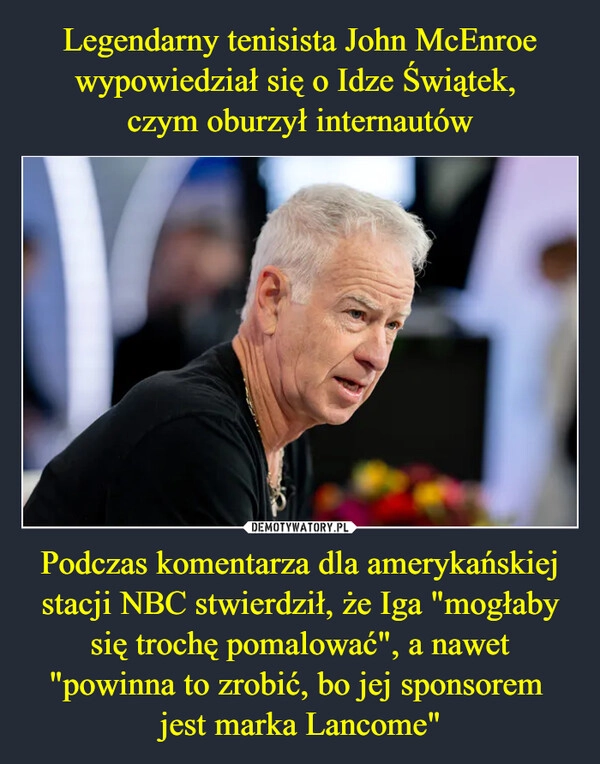 
    Legendarny tenisista John McEnroe wypowiedział się o Idze Świątek, 
czym oburzył internautów Podczas komentarza dla amerykańskiej stacji NBC stwierdził, że Iga "mogłaby się trochę pomalować", a nawet "powinna to zrobić, bo jej sponsorem 
jest marka Lancome"