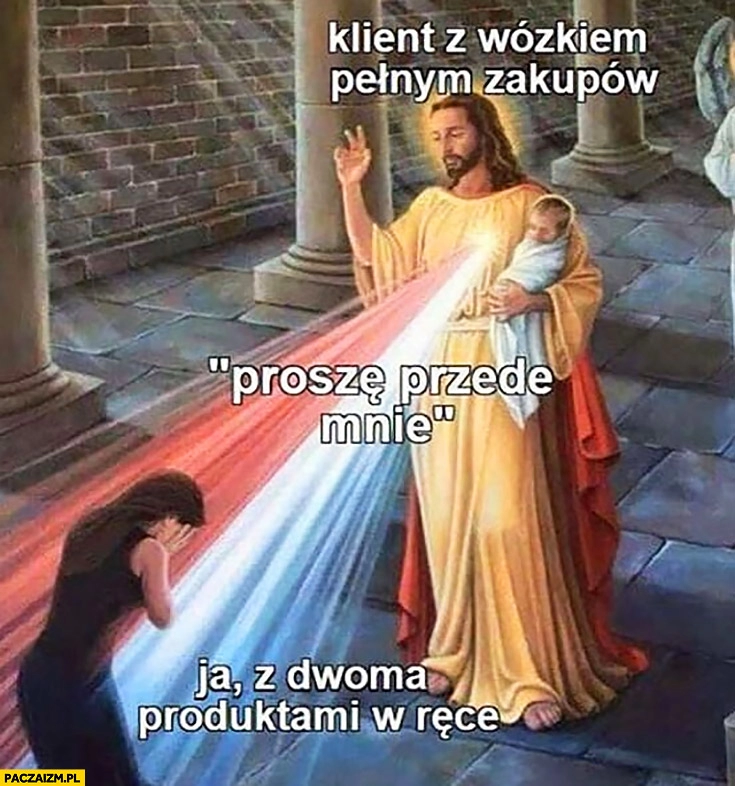 
    Jezus klient z wózkiem pełnym zakupów proszę przede mnie ja z dwoma produktami w ręce