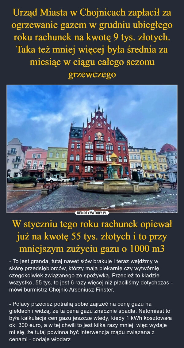 
    Urząd Miasta w Chojnicach zapłacił za ogrzewanie gazem w grudniu ubiegłego roku rachunek na kwotę 9 tys. złotych. Taka też mniej więcej była średnia za miesiąc w ciągu całego sezonu grzewczego W styczniu tego roku rachunek opiewał już na kwotę 55 tys. złotych i to przy mniejszym zużyciu gazu o 1000 m3