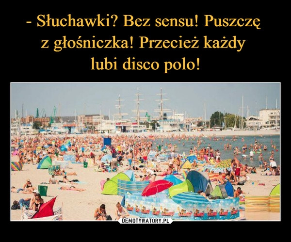 
    - Słuchawki? Bez sensu! Puszczę 
z głośniczka! Przecież każdy 
lubi disco polo!