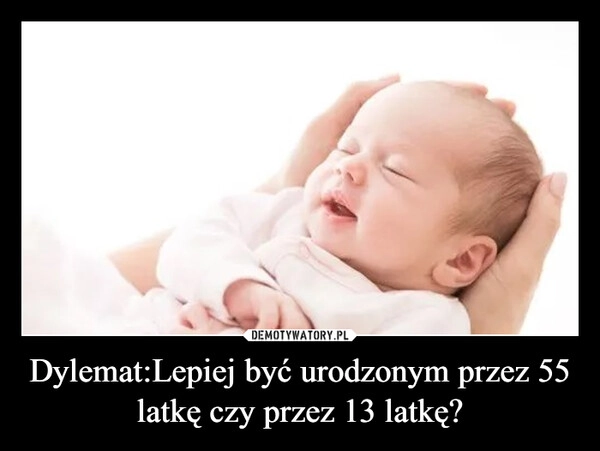 
    Dylemat:Lepiej być urodzonym przez 55 latkę czy przez 13 latkę?