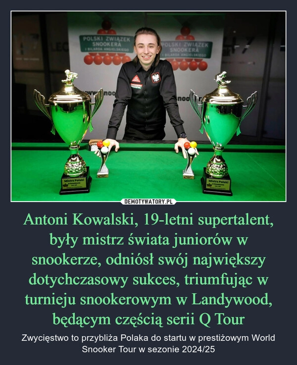 
    Antoni Kowalski, 19-letni supertalent, były mistrz świata juniorów w snookerze, odniósł swój największy dotychczasowy sukces, triumfując w turnieju snookerowym w Landywood, będącym częścią serii Q Tour