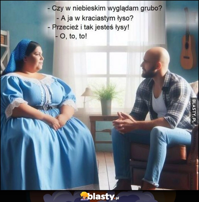 
    Czy w niebieskim wyglądam grubo? A ja w kraciastym łyso? Przecież i tak jesteś łysy, o, to, to!