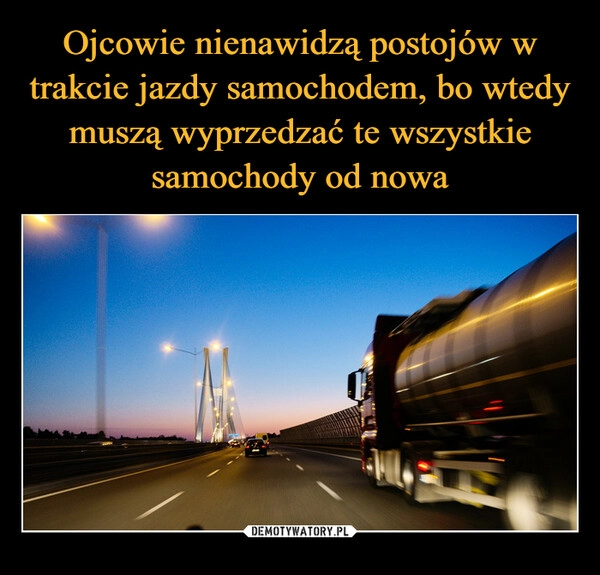 
    Ojcowie nienawidzą postojów w trakcie jazdy samochodem, bo wtedy muszą wyprzedzać te wszystkie samochody od nowa