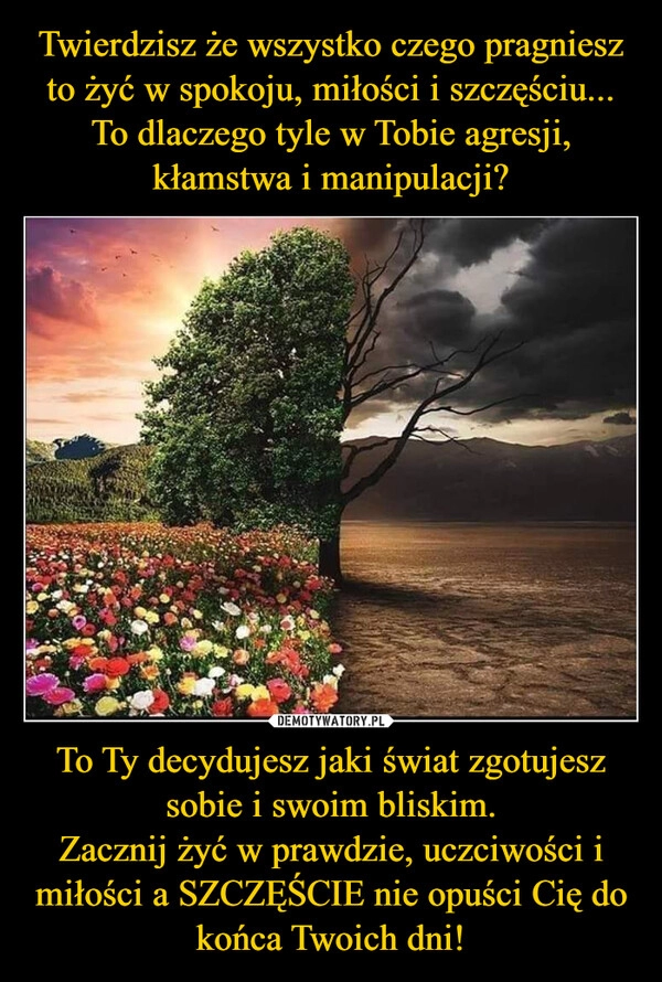 
    Twierdzisz że wszystko czego pragniesz to żyć w spokoju, miłości i szczęściu...
To dlaczego tyle w Tobie agresji, kłamstwa i manipulacji? To Ty decydujesz jaki świat zgotujesz sobie i swoim bliskim.
Zacznij żyć w prawdzie, uczciwości i miłości a SZCZĘŚCIE nie opuści Cię do końca Twoich dni!