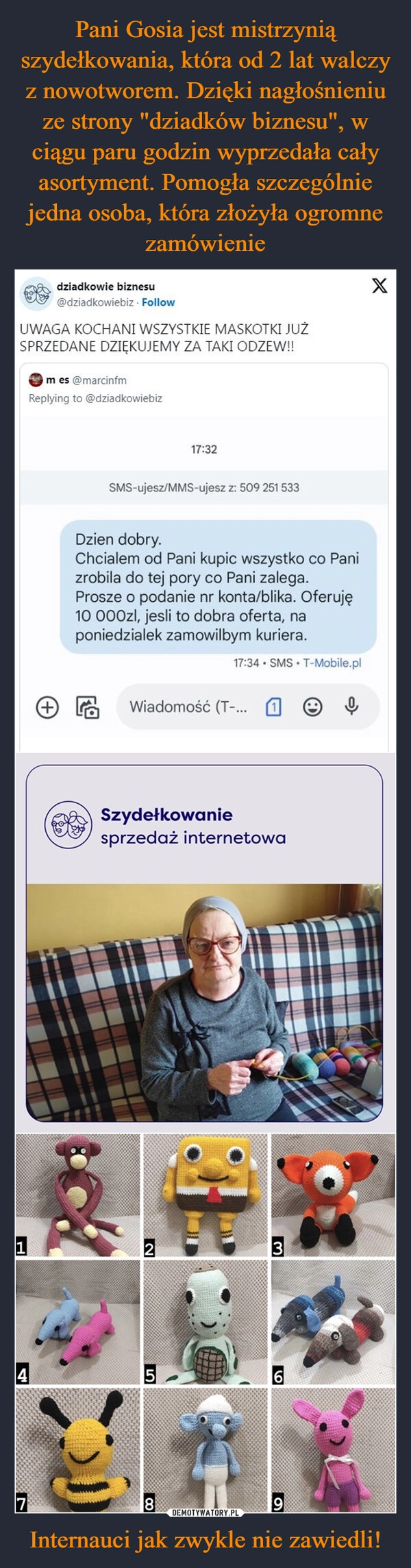 
    Pani Gosia jest mistrzynią szydełkowania, która od 2 lat walczy z nowotworem. Dzięki nagłośnieniu ze strony "dziadków biznesu", w ciągu paru godzin wyprzedała cały asortyment. Pomogła szczególnie jedna osoba, która złożyła ogromne zamówienie Internauci jak zwykle nie zawiedli!